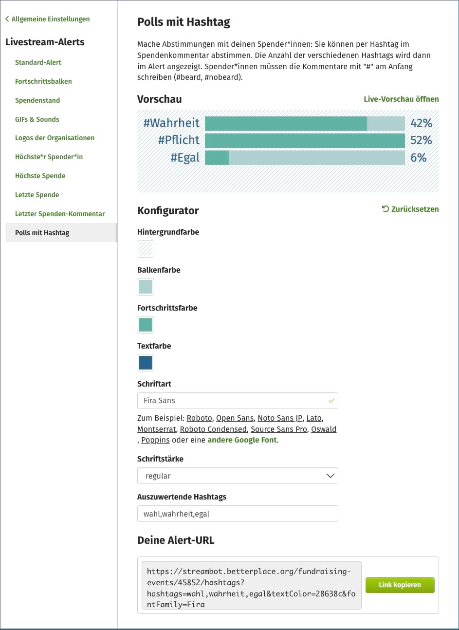 Screenshot vom Admin-Bereich: Links die Menüpunkte unter "Livestream-Alerts": Standard-Alert, Fortschrittsbalken, Spendenstand , GIFs & Sounds , Logos der Organisationen, Höchste*r Spender*in, Höchste Spende, Letzte Spende, Letzter Spenden-Kommentar, Polls mit Hashtag (gerade ausgewählter Menüpunkt). Rechts sehen wir, was sich hinter dem ausgewählten Menüpunkt "GIFs & Sounds" verbirgt. Da steht zunächst zur Erläuterung "Mache Abstimmungen mit deinen Spender*innen: Sie können per Hashtag im Spendenkommentar abstimmen. Die Anzahl der verschiedenen Hashtags wird dann im Alert angezeigt. Spender*innen müssen die Kommentare mit "#" am Anfang schreiben (#beard, #nobeard) Vorschau: Man sieht ein Balkendiagramm: "#Wahrheit steht bei 42%, #Pflicht bei 52% und #Egal bei 6%". Darunter der Konfigurator mit rechts oben eine im Kreis gegen den Uhrzeigersinn verlaufender Pfeil mit dem Wort Zurücksetzen. Darunter Konfigurationsmöglichkeiten für Hintergrundfarbe, Balkenfarbe, Fortschrittsfarbe, Textfarbe, Schriftart - hier sind zum Beispiel google fonts auswählbar - Schriftstärke, Auszuwertende Hashtags (Hier im Beispiel: wahl,wahrheit,egal). Darunter sehen wir stehen "Deine Alert-URL". Im Textfeld steht ein Link, der beginnt mit https://streambot.betterplace.org/. Rechts daneben befindet sich ein grüner Button mit dem Text "Link kopieren".